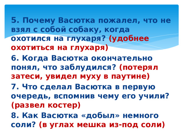 5. Почему Васютка пожалел, что не взял с собой собаку, когда охотился на глухаря? (удобнее охотиться на глухаря) 6. Когда Васютка окончательно понял, что заблудился? (потерял затеси, увидел муху в паутине) 7. Что сделал Васютка в первую очередь, вспомнив чему его учили? (развел костер) 8. Как Васютка «добыл» немного соли? (в углах мешка из-под соли)