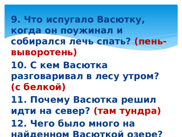 9. Что испугало Васютку, когда он поужинал и собирался лечь спать? (пень-выворотень) 10. С кем Васютка разговаривал в лесу утром? (с белкой) 11. Почему Васютка решил идти на север? (там тундра) 12. Чего было много на найденном Васюткой озере? (белой речной рыбы и уток)