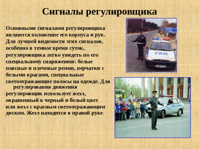 Сигналы регулировщика   Основными сигналами регулировщика являются положение его корпуса и рук. Для лучшей видимости этих сигналов, особенно в темное время суток, регулировщика легко увидеть по его специальному снаряжению: белые поясные и плечевые ремни, перчатки с белыми крагами, специальные светоотражающие полосы на одежде. Для регулирования движения регулировщик использует жезл, окрашенный в черный и белый цвет или жезл с красным светоотражающим диском. Жезл находится в правой руке .