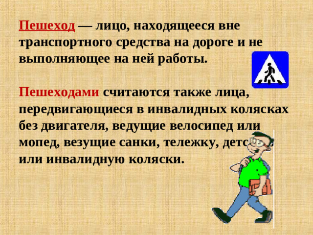 Пешеход — лицо, находящееся вне транспортного средства на дороге и не выполняющее на ней работы.   Пешеходами считаются также лица, передвигающиеся в инвалидных колясках без двигателя, ведущие велосипед или мопед, везущие санки, тележку, детскую или инвалидную коляски.