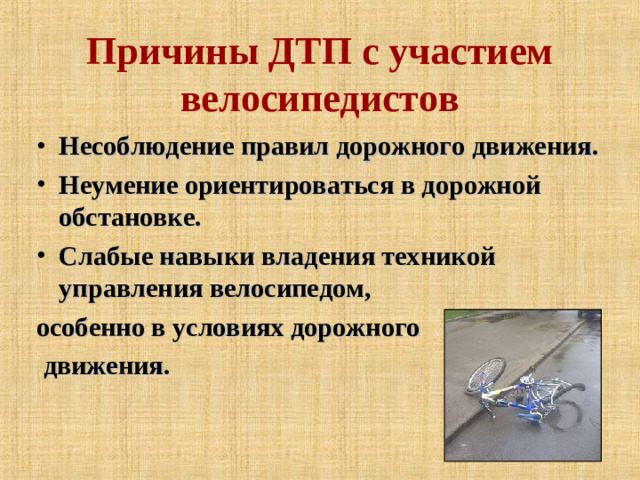 Причины ДТП с участием велосипедистов Несоблюдение правил дорожного движения. Неумение ориентироваться в дорожной обстановке. Слабые навыки владения техникой управления велосипедом, особенно в условиях дорожного  движения.