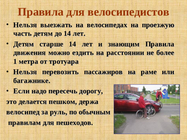 Правила для велосипедистов Нельзя выезжать на велосипедах на проезжую часть детям до 14 лет. Детям старше 14 лет и знающим Правила движения можно ездить на расстоянии не более 1 метра от тротуара Нельзя перевозить пассажиров на раме или багажнике. Если надо пересечь дорогу, это делается пешком, держа велосипед за руль, по обычным  правилам для пешеходов.