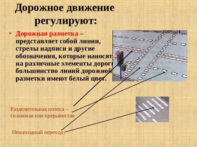 Дорожное движение  регулируют: Дорожная разметка – представляет собой линии, стрелы надписи и другие обозначения, которые наносятся на различные элементы дороги, большинство линий дорожной разметки имеют белый цвет. Разделительная полоса – сплошная или прерывистая Пешеходный переход