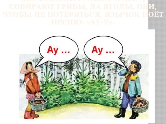 Когда люди гуляют в лесу, собирают грибы, да ягоды, они, чтобы не потеряться, язычок поёт песню: «Ау-у».