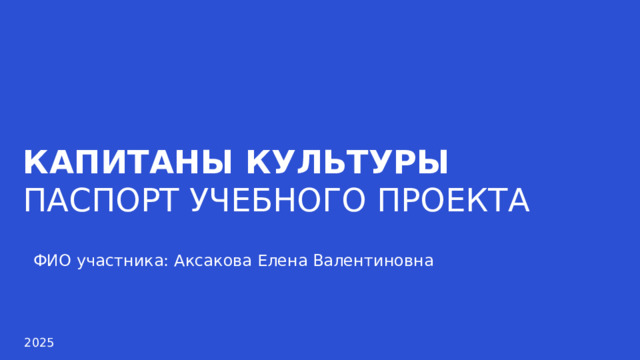 КАПИТАНЫ КУЛЬТУРЫ ПАСПОРТ УЧЕБНОГО ПРОЕКТА ФИО участника: Аксакова Елена Валентиновна 2025