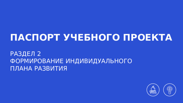 ПАСПОРТ УЧЕБНОГО ПРОЕКТА РАЗДЕЛ 2 ФОРМИРОВАНИЕ ИНДИВИДУАЛЬНОГО  ПЛАНА РАЗВИТИЯ