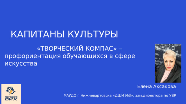 КАПИТАНЫ КУЛЬТУРЫ «ТВОРЧЕСКИЙ КОМПАС» – профориентация обучающихся в сфере искусства Елена Аксакова МАУДО г.Нижневартовска «ДШИ №3», зам.директора по УВР