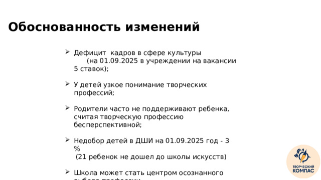 Обоснованность изменений Дефицит кадров в сфере культуры (на 01.09.2025 в учреждении на вакансии 5 ставок); У детей узкое понимание творческих профессий; Родители часто не поддерживают ребенка, считая творческую профессию бесперспективной; Недобор детей в ДШИ на 01.09.2025 год - 3 %  (21 ребенок не дошел до школы искусств) Школа может стать центром осознанного выбора профессии ‹ #›