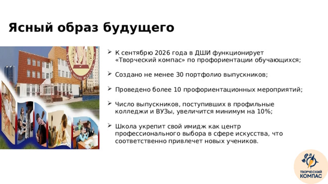 Ясный образ будущего К сентябрю 2026 года в ДШИ функционирует «Творческий компас» по профориентации обучающихся; Создано не менее 30 портфолио выпускников; Проведено более 10 профориентационных мероприятий; Число выпускников, поступивших в профильные колледжи и ВУЗы, увеличится минимум на 10%; Школа укрепит свой имидж как центр профессионального выбора в сфере искусства, что соответственно привлечет новых учеников. ‹ #›