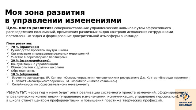 Моя зона развития  в управлении изменениями Цель моего развития: совершенствование управленческих навыков путем эффективного распределения полномочий, применения различных видов контроля исполнения сотрудниками поставленных задач и формирование доверительной атмосферы в команде. План развития: 70 % (практика): Руководство проектом внутри школы Организация и проведение реальных мероприятий Участие в переговорах с партнерами 20 % (взаимодействие): Консультации с управленцами Обмен опытом с другими школами Обратная связь 10 % (обучение): Изучение литературы (Р. Хантер «Основы управления человеческими ресурсами»; Дж. Коттер «Впереди перемен»; Г. Левитт «Менеджмент перемен»; М. Розенберг «Гибкое сознание») Онлайн-курсы по образовательному менеджменту Результат: через год у меня будет опыт реализации системного проекта изменений, сформированы управленческие компетенции (управление изменениями, коммуникация, управление персоналом), а школа станет центром профориентации и повышения престижа творческих профессий. ‹ #›