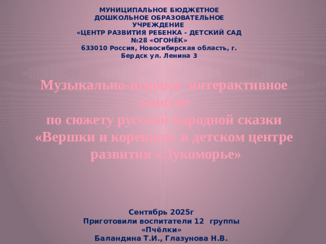 МУНИЦИПАЛЬНОЕ БЮДЖЕТНОЕ ДОШКОЛЬНОЕ ОБРАЗОВАТЕЛЬНОЕ УЧРЕЖДЕНИЕ  «ЦЕНТР РАЗВИТИЯ РЕБЕНКА - ДЕТСКИЙ САД №28 «ОГОНЁК»  633010 Россия, Новосибирская область, г. Бердск ул. Ленина 3 Музыкально-игровое интерактивное занятие по сюжету русской народной сказки «Вершки и корешки» в детском центре  развития «Лукоморье»   Сентябрь 2025г Приготовили воспитатели 12 группы «Пчёлки» Баландина Т.И., Глазунова Н.В.