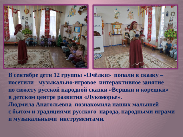 В сентябре дети 12 группы «Пчёлки» попали в сказку – посетили музыкально-игровое интерактивное занятие по сюжету русской народной сказки «Вершки и корешки» в детском центре развития «Лукоморье». Людмила Анатольевна познакомила наших малышей с бытом и традициями русского народа, народными играми и музыкальными инструментами.