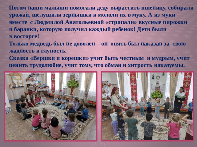 Потом наши малыши помогали деду вырастить пшеницу, собирали урожай, шелушили зернышки и мололи их в муку. А из муки вместе с Людмилой Анатольевной «стряпали» вкусные пирожки и баранки, которую получил каждый ребенок! Дети были в восторге! Только медведь был не доволен – он опять был наказан за свою жадность и глупость. Сказка «Вершки и корешки» учит быть честным и мудрым, учит ценить трудолюбие, учит тому, что обман и хитрость наказуемы.
