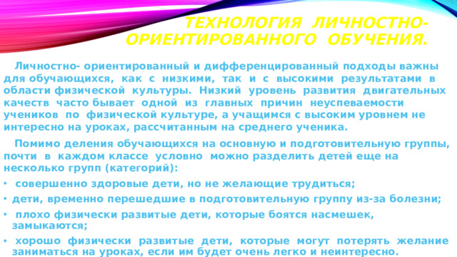 Технология личностно-ориентированного обучения.    Личностно- ориентированный и дифференцированный подходы важны для обучающихся, как с низкими, так и с высокими результатами в области физической культуры. Низкий уровень развития двигательных качеств часто бывает одной из главных причин неуспеваемости учеников по физической культуре, а учащимся с высоким уровнем не интересно на уроках, рассчитанным на среднего ученика.  Помимо деления обучающихся на основную и подготовительную группы, почти в каждом классе условно можно разделить детей еще на несколько групп (категорий):