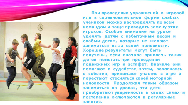 При проведении упражнений в игровой или в соревновательной форме слабых учеников можно распределять по всем командам и чаще проводить замену этих игроков. Особое внимание на уроке уделять детям с избыточным весом и слабым детям, которые не желают заниматься из-за своей неловкости. Хорошие результаты могут быть получены, если вначале привлечь таких детей помогать при проведении подвижных игр и эстафет. Вначале они помогают в судействе, затем, вовлекаясь в события, принимают участие в игре и перестают стесняться своей моторной неловкости. Продолжая таким образом заниматься на уроках, эти дети приобретают уверенность в своих силах и постепенно включаются в регулярные занятия.