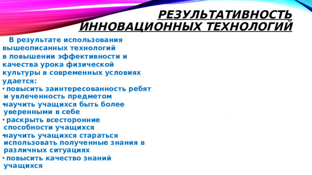 Результативность инновационных технологий     В результате использования вышеописанных технологий в повышении эффективности и качества урока физической культуры в современных условиях удается:  повысить заинтересованность ребят и увлеченность предметом научить учащихся быть более уверенными в себе  раскрыть всесторонние способности учащихся научить учащихся стараться использовать полученные знания в различных ситуациях  повысить качество знаний учащихся  