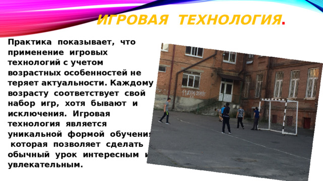 Игровая технология .   Практика показывает, что применение игровых технологий с учетом возрастных особенностей не теряет актуальности. Каждому возрасту соответствует свой набор игр, хотя бывают и исключения. Игровая технология является уникальной формой обучения, которая позволяет сделать обычный урок интересным и увлекательным.