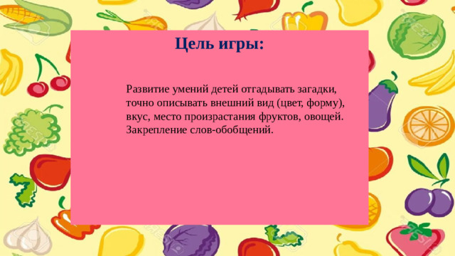 Цель игры:          Развитие умений детей отгадывать загадки, точно описывать внешний вид (цвет, форму), вкус, место произрастания фруктов, овощей. Закрепление слов-обобщений.