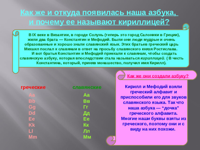 Как же и откуда появилась наша азбука, и почему ее называют кириллицей?      В IX веке в Византии, в городе Солунь (теперь это город Салоники в Греции), жили два брата — Константин и Мефодий. Были они люди мудрые и очень образованные и хорошо знали славянский язык. Этих братьев греческий царь Михаил послал к славянам в ответ на просьбу славянского князя Ростислава.       И вот братья Константин и Мефодий приехали к славянам, чтобы создать славянскую азбуку, которая впоследствии стала называться кириллицей. ( В честь Константина, который, приняв монашество, получил имя Кирилл).          Как же они создали азбуку? Кирилл и Мефодий взяли греческий алфавит и приспособили его для звуков славянского языка. Так что наша азбука — “дочка” греческого алфавита. Многие наши буквы взяты из греческого, поэтому они и с виду на них похожи.   греческие  славянские Аа  Вв  Гг  Дд  Ее  Кк  Лл  Мм         Aa  Bb  Gg  Dd  Ee  Kk  Ll  Mm