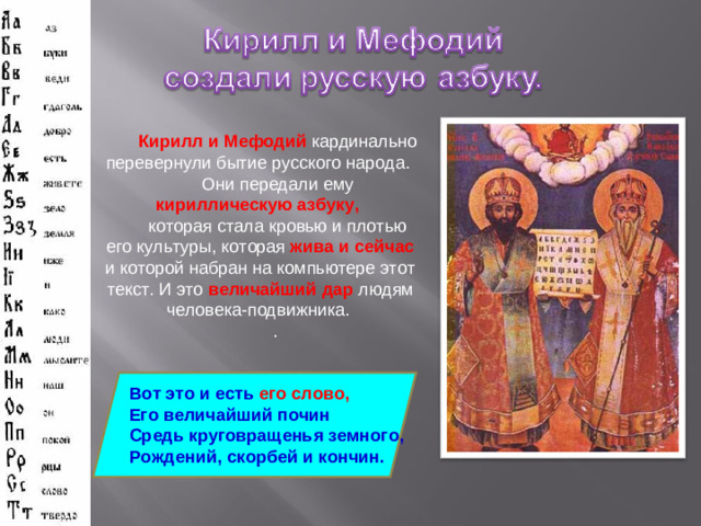 Кирилл и Мефодий кардинально перевернули бытие русского народа. Они передали ему кириллическую азбуку,  которая стала кровью и плотью его культуры, которая жива и сейчас и которой набран на компьютере этот текст. И это величайший дар людям человека-подвижника. . Вот это и есть его слово, Его величайший почин Средь круговращенья земного, Рождений, скорбей и кончин.
