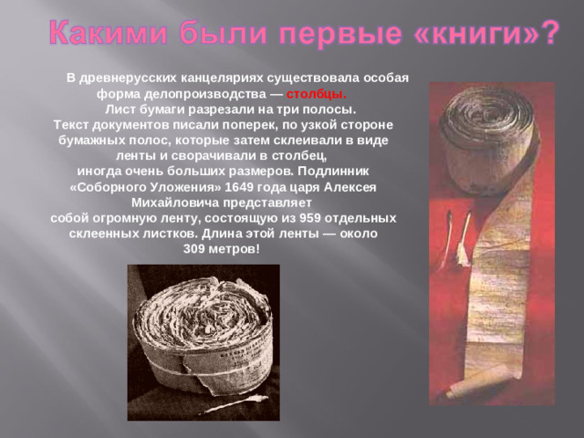 В древнерусских канцеляриях существовала особая форма делопроизводства — столбцы.  Лист бумаги разрезали на три полосы. Текст документов писали поперек, по узкой стороне бумажных полос, которые затем склеивали в виде ленты и сворачивали в столбец, иногда очень больших размеров. Подлинник «Соборного Уложения» 1649 года царя Алексея Михайловича представляет собой огромную ленту, состоящую из 959 отдельных склеенных листков. Длина этой ленты — около 309 метров!