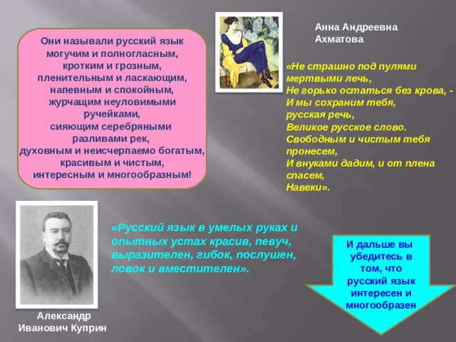 Анна Андреевна Ахматова Они называли русский язык могучим и полногласным, кротким и грозным, пленительным и ласкающим, напевным и спокойным, журчащим неуловимыми ручейками, сияющим серебряными разливами рек, духовным и неисчерпаемо богатым, красивым и чистым, интересным и многообразным!  «Не страшно под пулями мертвыми лечь,  Не горько остаться без крова, -  И мы сохраним тебя, русская речь,  Великое русское слово. Свободным и чистым тебя пронесем,  И внуками дадим, и от плена спасем,  Навеки».      «Русский язык в умелых руках и опытных устах красив, певуч, выразителен, гибок, послушен, ловок и вместителен».     И дальше вы убедитесь в том, что русский язык интересен и многообразен Александр Иванович Куприн