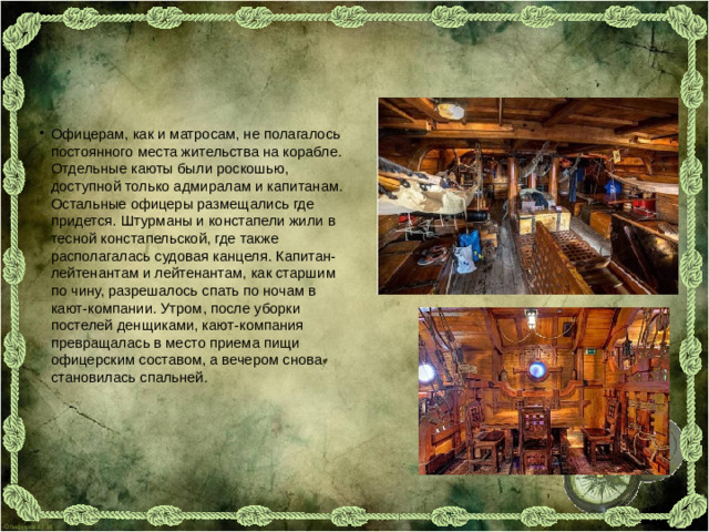 Офицерам, как и матросам, не полагалось постоянного места жительства на корабле. Отдельные каюты были роскошью, доступной только адмиралам и капитанам. Остальные офицеры размещались где придется. Штурманы и констапели жили в тесной констапельской, где также располагалась судовая канцеля. Капитан-лейтенантам и лейтенантам, как старшим по чину, разрешалось спать по ночам в кают-компании. Утром, после уборки постелей денщиками, кают-компания превращалась в место приема пищи офицерским составом, а вечером снова становилась спальней.
