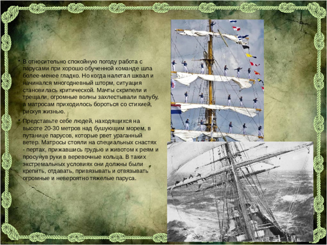 В относительно спокойную погоду работа с парусами при хорошо обученной команде шла более-менее гладко. Но когда налетал шквал и начинался многодневный шторм, ситуация становилась критической. Мачты скрипели и трещали, огромные волны захлестывали палубу, а матросам приходилось бороться со стихией, рискуя жизнью. Представьте себе людей, находящихся на высоте 20-30 метров над бушующим морем, в путанице парусов, которые рвет ураганный ветер. Матросы стояли на специальных снастях - пертах, прижавшись грудью и животом к реям и просунув руки в веревочные кольца. В таких экстремальных условиях они должны были крепить, отдавать, привязывать и отвязывать огромные и невероятно тяжелые паруса.