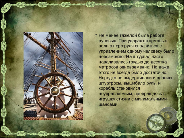 Не менее тяжелой была работа рулевых. При ударах штормовых волн о перо руля справиться с управлением одному человеку было невозможно. На штурвал часто наваливались грудью до десятка матросов одновременно. Но даже этого не всегда было достаточно. Нередко не выдерживали и рвались штуртросы, вышибало руль, и корабль становился неуправляемым, превращаясь в игрушку стихии с минимальными шансами
