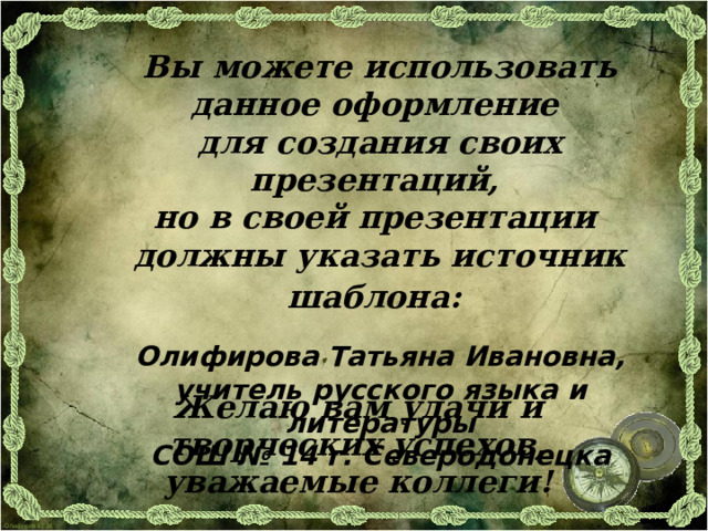 Вы можете использовать данное оформление для создания своих презентаций, но в своей презентации должны указать источник шаблона:  Олифирова Татьяна Ивановна, учитель русского языка и литературы СОШ № 14 г. Северодонецка Желаю вам удачи и творческих успехов, уважаемые коллеги!