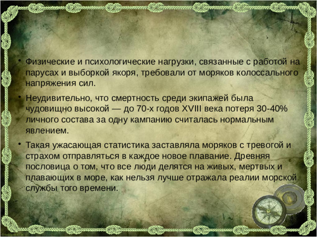 Физические и психологические нагрузки, связанные с работой на парусах и выборкой якоря, требовали от моряков колоссального напряжения сил. Неудивительно, что смертность среди экипажей была чудовищно высокой — до 70-х годов XVIII века потеря 30-40% личного состава за одну кампанию считалась нормальным явлением. Такая ужасающая статистика заставляла моряков с тревогой и страхом отправляться в каждое новое плавание. Древняя пословица о том, что все люди делятся на живых, мертвых и плавающих в море, как нельзя лучше отражала реалии морской службы того времени.
