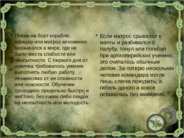 Попав на борт корабля, офицер или матрос мгновенно оказывался в мире, где не было места слабости или неопытности. С первого дня от новичка требовалось умение выполнять любую работу, независимо от ее сложности или опасности. Обучение проходило предельно быстро и жестоко, без каких-либо скидок на неопытность или молодость. Если матрос срывался с мачты и разбивался о палубу, тонул или погибал при артиллерийских учениях, это считалось обычным делом. За потерю нескольких человек командира могли лишь слегка пожурить, а гибель одного и вовсе оставалась без внимания.