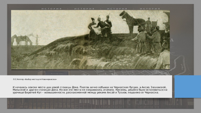 П.С.Келлер «Выбор места для Новочеркасска»    И начались поиски места для новой столицы Дона. Платов лично побывал на Черкасских буграх, в Аксае, Заплавской, Маныской и других станицах Дона. Но все эти места не понравились атаману. Наконец, решено было остановиться на урочище Бирючий Кут – возвышенности, расположенной между реками Аксай и Тузлов, недалеко от Черкасска.