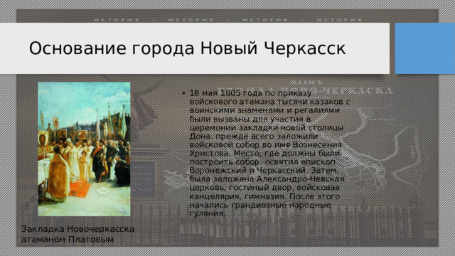Основание города Новый Черкасск 18 мая 1805 года по приказу войскового атамана тысячи казаков с воинскими знаменами и регалиями были вызваны для участия в церемонии закладки новой столицы Дона. прежде всего заложили войсковой собор во имя Вознесения Христова. Место, где должны были построить собор, освятил епископ Воронежский и Черкасский. Затем была заложена Александро-Невская церковь, гостиный двор, войсковая канцелярия, гимназия. После этого начались грандиозные народные гуляния. Закладка Новочеркасска атаманом Платовым