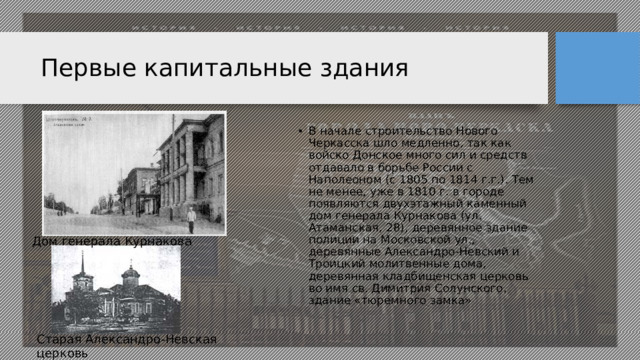 Первые капитальные здания В начале строительство Нового Черкасска шло медленно, так как войско Донское много сил и средств отдавало в борьбе России с Наполеоном (с 1805 по 1814 г.г.). Тем не менее, уже в 1810 г. в городе появляются двухэтажный каменный дом генерала Курнакова (ул. Атаманская, 28), деревянное здание полиции на Московской ул., деревянные Александро-Невский и Троицкий молитвенные дома, деревянная кладбищенская церковь во имя св. Димитрия Солунского, здание «тюремного замка» Дом генерала Курнакова Старая Александро-Невская церковь