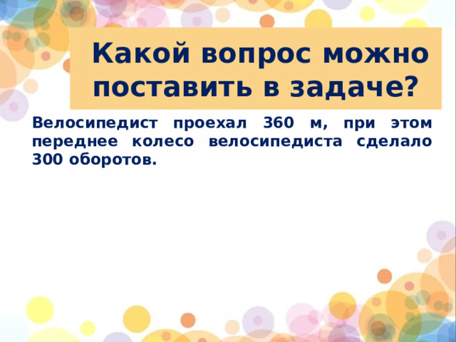 Какой вопрос можно поставить в задаче? Велосипедист проехал 360 м, при этом переднее колесо велосипедиста сделало 300 оборотов.