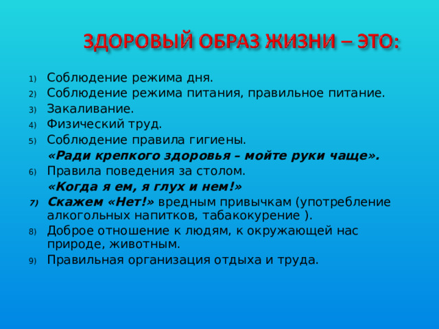 Соблюдение режима дня. Соблюдение режима питания, правильное питание. Закаливание. Физический труд. Соблюдение правила гигиены.  «Ради крепкого здоровья – мойте руки чаще». Правила поведения за столом.  «Когда я ем, я глух и нем!» Скажем «Нет!» вредным привычкам (употребление алкогольных напитков, табакокурение ). Доброе отношение к людям, к окружающей нас природе, животным. Правильная организация отдыха и труда.