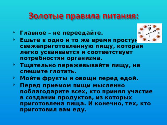 Главное – не переедайте. Ешьте в одно и то же время простую, свежеприготовленную пищу, которая легко усваивается и соответствует потребностям организма. Тщательно пережевывайте пищу, не спешите глотать. Мойте фрукты и овощи перед едой. Перед приемом пищи мысленно поблагодарите всех, кто принял участие в создании продуктов, из которых приготовлена пища. И конечно, тех, кто приготовил вам еду.
