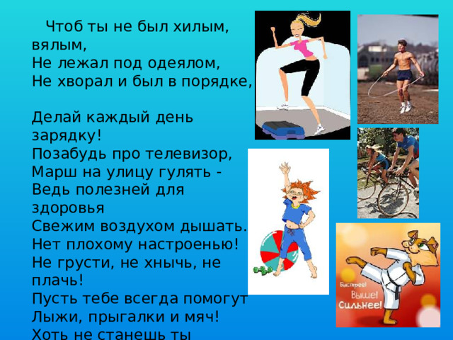 Чтоб ты не был хилым, вялым,  Не лежал под одеялом,  Не хворал и был в порядке,  Делай каждый день зарядку!  Позабудь про телевизор,  Mapш нa улицу гулять -  Ведь полезней для здоровья  Свежим воздухом дышать.  Нет плохому настроенью!  Не грусти, не хнычь, не плачь!  Пусть тебе всегда помогут  Лыжи, прыгалки и мяч!  Хоть не станешь ты спортсменом,  Это право не беда –  Здоровый дух в здоровом теле  Пусть присутствует всегда!  