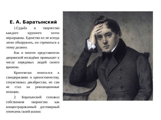 Е. А. Баратынский 1.Судьба и творчество каждого крупного поэта неразрывны. Единство их не всегда легко обнаружить, но стремиться к этому должно. Как и многие представители дворянской молодёжи примыкает к числу передовых людей своего времени. Критически относился к самодержавию и крепостничеству, сочувствовал декабристам, но сам не стал на революционные позиции. 2.  Боратынский сознавал собственное творчество как концентрированный достоверный отпечаток своей жизни: