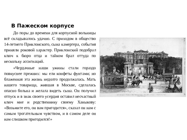 В Пажеском корпусе До поры до времени для корпусной вольницы всё складывалось удачно. С приходом в общество 14-летнего Приклонского, сына камергера, события приняли роковой характер. Приклонский подобрал ключ к бюро отца и тайком брал оттуда по нескольку ассигнаций. «Чердачные наши ужины стали гораздо повкуснее прежних: мы ели конфеты фунтами; но блаженная эта жизнь недолго продолжалась. Мать нашего товарища, жившая в Москве, сделалась опасно больна и желала видеть сына. Он получил отпуск и в знак своего усердия оставил несчастный ключ мне и родственнику своему Ханыкову: «Возьмите его, он вам пригодится», сказал он нам с самым трогательным чувством, и в самом деле он нам слишком пригодился!»