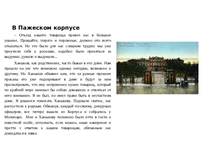 В Пажеском корпусе – Отъезд нашего товарища привел нас в большое уныние. Прощайте, пироги и пирожные, должно ото всего отказаться. Но это было для нас слишком трудно: мы уже приучили себя к роскоши, надобно было приняться за выдумки; думали и выдумали... Ханыков, как родственник, часто бывал в его доме. Нам пришло на ум: что возможно одному негодяю, возможно и другому. Но Ханыков объявил нам, что за разные прежние проказы его уже подозревают в доме и будут за ним присматривать, что ему непременно нужен товарищ, который по крайней мере занимал бы собою домашних и отвлекал от него внимание. Я не был, но имел право быть в несчастном доме. Я решился помогать Ханыкову. Подошли святки, нас распустили к родным. Обманув, каждый по-своему, дежурных офицеров, все пятеро вышли из Корпуса и собрались у Молинари. Мне и Ханыкову положено было итти в гости к известной особе, исполнить, если можно, наше намерение и притти с ответом к нашим товарищам, обязанным нас дожидаться в лавке.