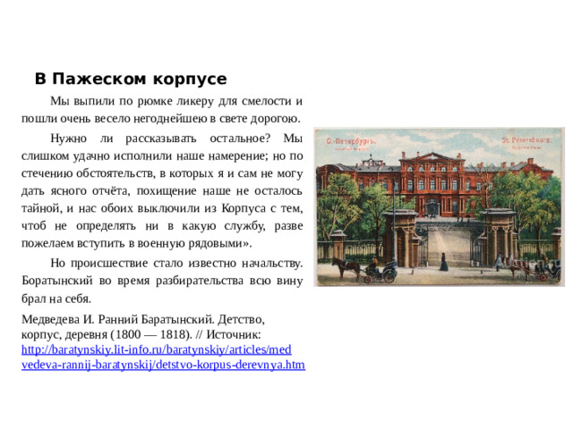 В Пажеском корпусе Мы выпили по рюмке ликеру для смелости и пошли очень весело негоднейшею в свете дорогою. Нужно ли рассказывать остальное? Мы слишком удачно исполнили наше намерение; но по стечению обстоятельств, в которых я и сам не могу дать ясного отчёта, похищение наше не осталось тайной, и нас обоих выключили из Корпуса с тем, чтоб не определять ни в какую службу, разве пожелаем вступить в военную рядовыми». Но происшествие стало известно начальству. Боратынский во время разбирательства всю вину брал на себя. Медведева И. Ранний Баратынский. Детство, корпус, деревня (1800 — 1818). // Источник: http://baratynskiy.lit-info.ru/baratynskiy/articles/medvedeva-rannij-baratynskij/detstvo-korpus-derevnya.htm  