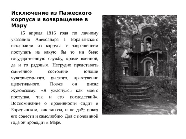Исключение из Пажеского корпуса и возвращение в Мару 15 апреля 1816 года по личному указанию Александра I Боратынского исключили из корпуса с запрещением поступать на какую бы то ни было государственную службу, кроме военной, да и то рядовым. Нетрудно представить смятенное состояние юноши чувствительного, пылкого, нравственно щепетильного. Позже он писал Жуковскому: «Я ужаснулся как моего поступка, так и его последствий». Воспоминание о провинности сидит в Боратынском, как заноза, и не даёт покоя его совести и самолюбию. Два с половиной года он проводит в Маре.