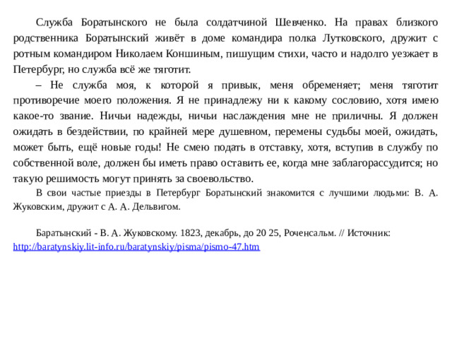 Служба Боратынского не была солдатчиной Шевченко. На правах близкого родственника Боратынский живёт в доме командира полка Лутковского, дружит с ротным командиром Николаем Коншиным, пишущим стихи, часто и надолго уезжает в Петербург, но служба всё же тяготит. – Не служба моя, к которой я привык, меня обременяет; меня тяготит противоречие моего положения. Я не принадлежу ни к какому сословию, хотя имею какое-то звание. Ничьи надежды, ничьи наслаждения мне не приличны. Я должен ожидать в бездействии, по крайней мере душевном, перемены судьбы моей, ожидать, может быть, ещё новые годы! Не смею подать в отставку, хотя, вступив в службу по собственной воле, должен бы иметь право оставить ее, когда мне заблагорассудится; но такую решимость могут принять за своевольство. В свои частые приезды в Петербург Боратынский знакомится с лучшими людьми: В. А. Жуковским, дружит с А. А. Дельвигом . Баратынский - В. А. Жуковскому. 1823, декабрь, до 20 25, Роченсальм. // Источник: http://baratynskiy.lit-info.ru/baratynskiy/pisma/pismo-47.htm   