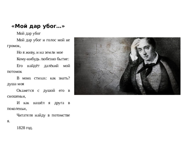«Мой дар убог…» Мой дар убог Мой дар убог и голос мой не громок, Но я живу, и на земли мое Кому-нибудь любезно бытие: Его найдёт далёкий мой потомок В моих стихах: как знать? душа моя Окажется с душой его в сношеньи, И как нашёл я друга в поколеньи, Читателя найду в потомстве я. 1828 год.