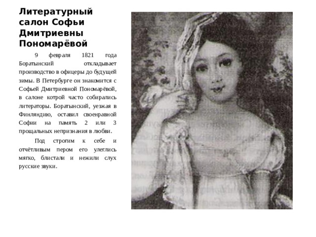 Литературный салон Софьи Дмитриевны Пономарёвой 9 февраля 1821 года Боратынский откладывает производство в офицеры до будущей зимы. В Петербурге он знакомится с Софьей Дмитриевной Пономарёвой, в салоне котрой часто собирались литераторы. Боратынский, уезжая в Финляндию, оставил своенравной Софии на память 2 или 3 прощальных непризнания в любви. Под строгим к себе и отчётливым пером его улеглись мягко, блистали и нежили слух русские звуки.