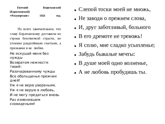 Евгений Боратынский (Баратынский)  « Разуверение» 1821 год.    Слепой тоски моей не множь, Не заводи о прежнем слова, И, друг заботливый, больного В его дремоте не тревожь! Я сплю, мне сладко усыпленье; Забудь бывалые мечты: В душе моей одно волненье, А не любовь пробудишь ты. Но всего замечательнее, что славу Боратынскому доставили не строки безответной страсти, не упоение разделённым счастьем, а признание в не любви. Не искушай меня без нужды Возвратом нежности твоей: Разочарованному чужды Все обольщенья прежних дней! Уж я не верю увереньям, Уж я не верую в любовь, И не могу предаться вновь Раз изменившим сновиденьям!