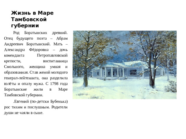 Жизнь в Маре Тамбовской губернии Род Боратынских древний. Отец будущего поэта – Абрам Андреевич Боратынский. Мать – Александра Фёдоровна – дочь коменданта Петропавловской крепости, воспитанница Смольного, женщина умная и образованная. Став женой молодого генерал-лейтенанта, она разделила взлёты и опалу мужа. С 1798 года Боратынские жили в Маре Тамбовской губернии. .Евгений (по-детски Бубенька) рос тихим и послушным. Родители души не чаяли в сыне.