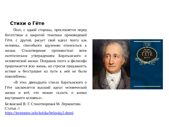 Стихи о Гёте Поэт, с одной стороны, преклоняется перед богатством и широтой тематики произведений Гёте, с другой, рисует свой идеал поэта как человека, способного вдумчиво относиться к жизни. Стихотворение противостоит всем скептическим утверждениям Боратынского о человеческой жизни. Поединок поэта и философа продолжается всю жизнь, но строгая преданность истине и бесстрашие на пути к ней не были поколеблены. «В этих двенадцати стихах Баратынского о Гёте заключается высший идеал человеческой жизни и всё, что можно сказать о жизни внутреннего человека». Белинский В. Г. Стихотворения М. Лермонтова. Статья. // https://lermontov.info/kritika/belinsky2.shtml  